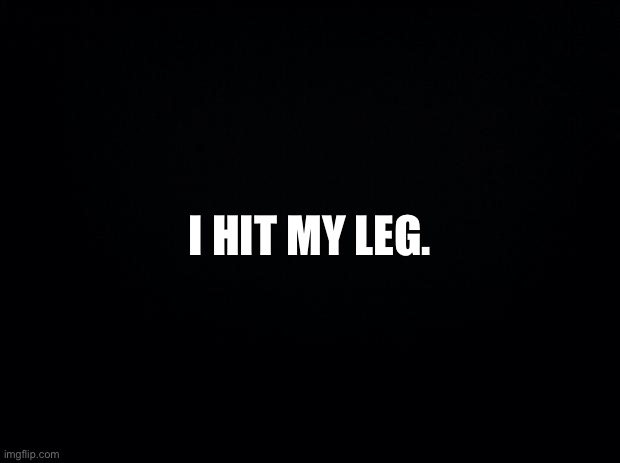. | I HIT MY LEG. | image tagged in black background | made w/ Imgflip meme maker
