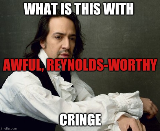 ahhhhhhhhh | WHAT IS THIS WITH; AWFUL, REYNOLDS-WORTHY; CRINGE | image tagged in hamilton write like you're running out of time | made w/ Imgflip meme maker