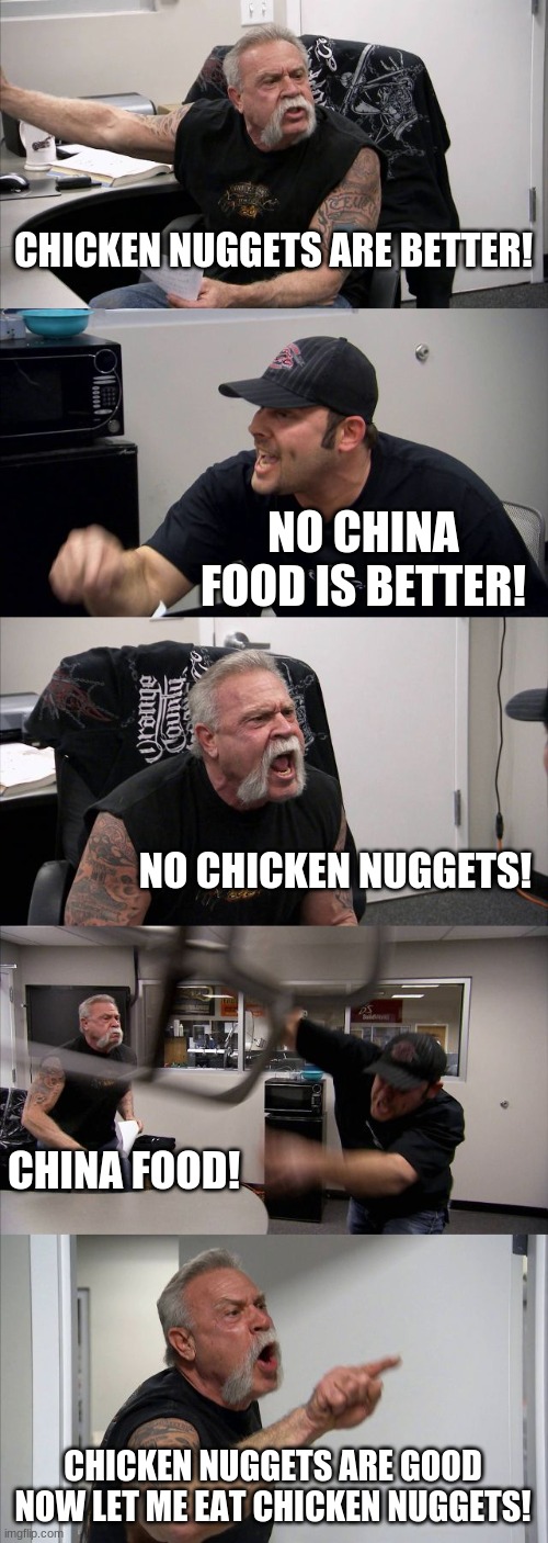 reeeee | CHICKEN NUGGETS ARE BETTER! NO CHINA FOOD IS BETTER! NO CHICKEN NUGGETS! CHINA FOOD! CHICKEN NUGGETS ARE GOOD NOW LET ME EAT CHICKEN NUGGETS! | image tagged in memes,american chopper argument | made w/ Imgflip meme maker