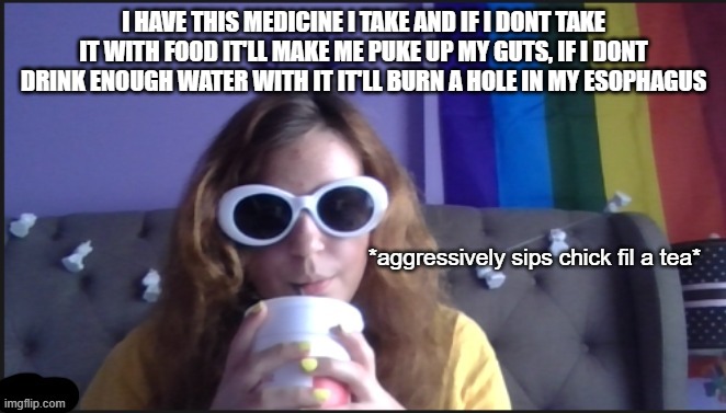 sips tea | I HAVE THIS MEDICINE I TAKE AND IF I DONT TAKE IT WITH FOOD IT'LL MAKE ME PUKE UP MY GUTS, IF I DONT DRINK ENOUGH WATER WITH IT IT'LL BURN A HOLE IN MY ESOPHAGUS | image tagged in sips tea | made w/ Imgflip meme maker