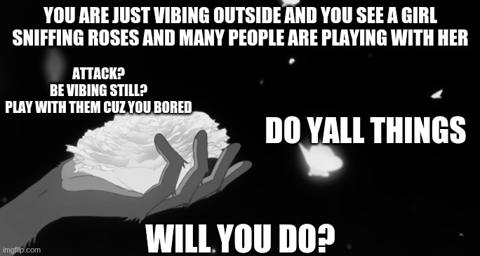 Roses | YOU ARE JUST VIBING OUTSIDE AND YOU SEE A GIRL SNIFFING ROSES AND MANY PEOPLE ARE PLAYING WITH HER; ATTACK?



BE VIBING STILL?



PLAY WITH THEM CUZ YOU BORED; DO YALL THINGS; WILL YOU DO? | made w/ Imgflip meme maker