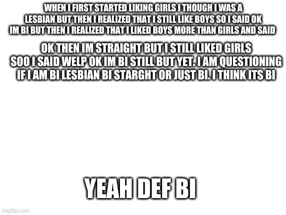 I am confuzzled with my life | WHEN I FIRST STARTED LIKING GIRLS I THOUGH I WAS A LESBIAN BUT THEN I REALIZED THAT I STILL LIKE BOYS SO I SAID OK IM BI BUT THEN I REALIZED THAT I LIKED BOYS MORE THAN GIRLS AND SAID; OK THEN IM STRAIGHT BUT I STILL LIKED GIRLS SOO I SAID WELP OK IM BI STILL BUT YET. I AM QUESTIONING IF I AM BI LESBIAN BI STARGHT OR JUST BI. I THINK ITS BI; YEAH DEF BI | image tagged in blank white template | made w/ Imgflip meme maker