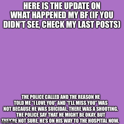 Blank Transparent Square Meme | HERE IS THE UPDATE ON WHAT HAPPENED MY BF (IF YOU DIDN’T SEE, CHECK MY LAST POSTS); THE POLICE CALLED AND THE REASON HE TOLD ME “I LOVE YOU” AND “I’LL MISS YOU” WAS NOT BECAUSE HE WAS SUICIDAL, THERE WAS A SHOOTING. THE POLICE SAY THAT HE MIGHT BE OKAY, BUT THEY’RE NOT SURE. HE’S ON HIS WAY TO THE HOSPITAL NOW. | image tagged in memes,blank transparent square | made w/ Imgflip meme maker