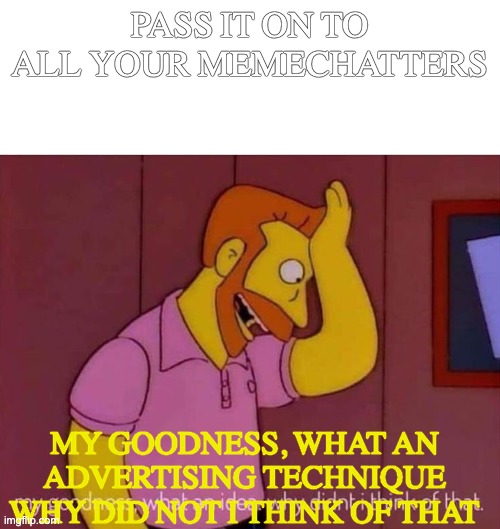 my goodness what an idea why didn't I think of that | PASS IT ON TO ALL YOUR MEMECHATTERS MY GOODNESS, WHAT AN ADVERTISING TECHNIQUE WHY DID NOT I THINK OF THAT | image tagged in my goodness what an idea why didn't i think of that | made w/ Imgflip meme maker