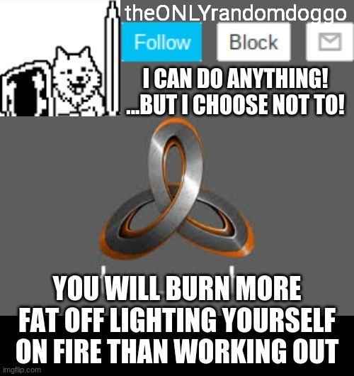 theONLYrandomdoggo's announcement updated | YOU WILL BURN MORE FAT OFF LIGHTING YOURSELF ON FIRE THAN WORKING OUT | image tagged in theonlyrandomdoggo's announcement updated | made w/ Imgflip meme maker