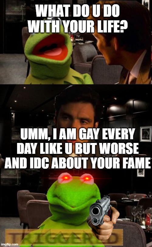 kermit getting triggered |  WHAT DO U DO WITH YOUR LIFE? UMM, I AM GAY EVERY DAY LIKE U BUT WORSE AND IDC ABOUT YOUR FAME | image tagged in kermit triggered | made w/ Imgflip meme maker