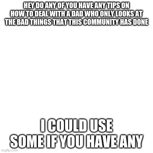 Blank Transparent Square | HEY DO ANY OF YOU HAVE ANY TIPS ON HOW TO DEAL WITH A DAD WHO ONLY LOOKS AT THE BAD THINGS THAT THIS COMMUNITY HAS DONE; I COULD USE SOME IF YOU HAVE ANY | image tagged in blank transparent square,i could use some help | made w/ Imgflip meme maker