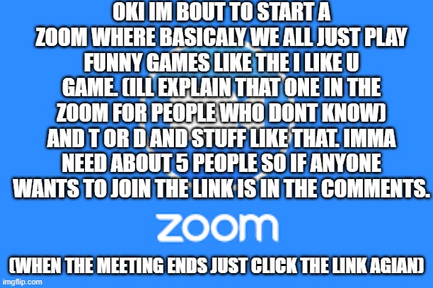 no cams or sound plz | OKI IM BOUT TO START A ZOOM WHERE BASICALY WE ALL JUST PLAY FUNNY GAMES LIKE THE I LIKE U GAME. (ILL EXPLAIN THAT ONE IN THE ZOOM FOR PEOPLE WHO DONT KNOW) AND T OR D AND STUFF LIKE THAT. IMMA NEED ABOUT 5 PEOPLE SO IF ANYONE WANTS TO JOIN THE LINK IS IN THE COMMENTS. (WHEN THE MEETING ENDS JUST CLICK THE LINK AGIAN) | image tagged in zoom logo | made w/ Imgflip meme maker