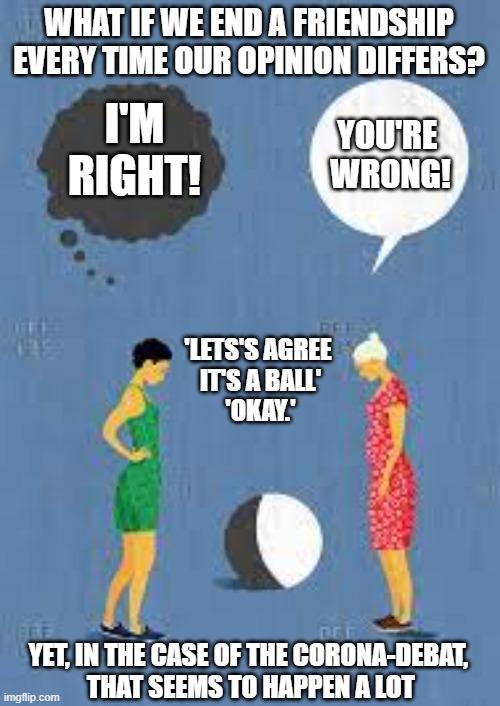 What if we would end a friendship, every time our opinions differ? | WHAT IF WE END A FRIENDSHIP EVERY TIME OUR OPINION DIFFERS? I'M RIGHT! YOU'RE 
WRONG! 'LETS'S AGREE 
IT'S A BALL'
'OKAY.'; YET, IN THE CASE OF THE CORONA-DEBAT, 
THAT SEEMS TO HAPPEN A LOT | image tagged in opinion,corona debate,coronavirus | made w/ Imgflip meme maker