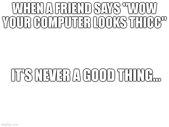 is it just me or are all broken computer compilations only made of those prehistoric monsters of technology | WHEN A FRIEND SAYS "WOW YOUR COMPUTER LOOKS THICC"; IT'S NEVER A GOOD THING... | image tagged in blank white template | made w/ Imgflip meme maker