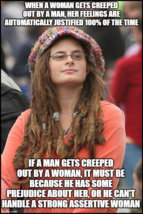 College Liberal | WHEN A WOMAN GETS CREEPED OUT BY A MAN, HER FEELINGS ARE AUTOMATICALLY JUSTIFIED 100% OF THE TIME; IF A MAN GETS CREEPED OUT BY A WOMAN, IT MUST BE BECAUSE HE HAS SOME PREJUDICE ABOUT HER, OR HE CAN'T HANDLE A STRONG ASSERTIVE WOMAN | image tagged in memes,college liberal,feminist,hypocrisy,double standards,creepy | made w/ Imgflip meme maker