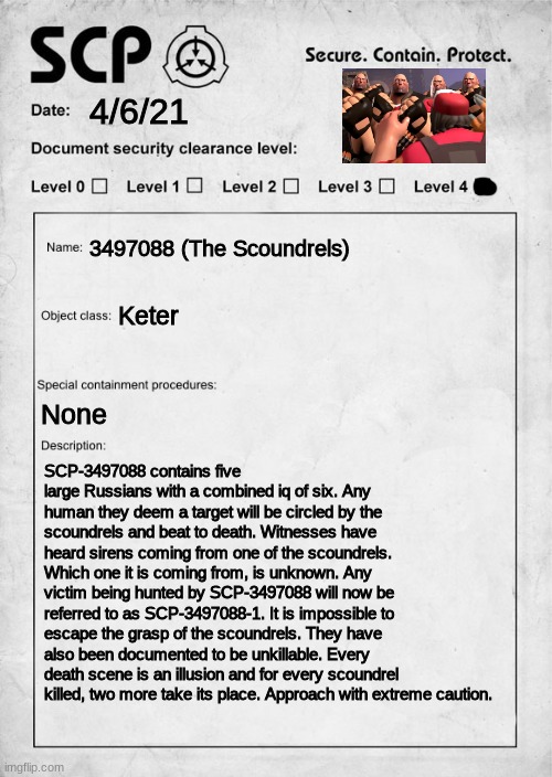 SCP-3497088 (The Scoundrels) | 4/6/21; 3497088 (The Scoundrels); Keter; None; SCP-3497088 contains five large Russians with a combined iq of six. Any human they deem a target will be circled by the scoundrels and beat to death. Witnesses have heard sirens coming from one of the scoundrels. Which one it is coming from, is unknown. Any victim being hunted by SCP-3497088 will now be referred to as SCP-3497088-1. It is impossible to escape the grasp of the scoundrels. They have also been documented to be unkillable. Every death scene is an illusion and for every scoundrel killed, two more take its place. Approach with extreme caution. | image tagged in scp document,soundsmith,scoundrels | made w/ Imgflip meme maker