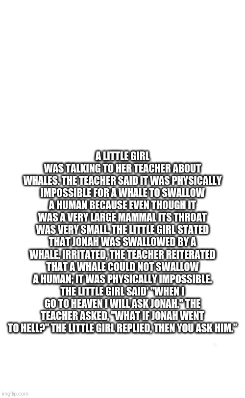 plain white tall | A LITTLE GIRL WAS TALKING TO HER TEACHER ABOUT WHALES. THE TEACHER SAID IT WAS PHYSICALLY IMPOSSIBLE FOR A WHALE TO SWALLOW A HUMAN BECAUSE EVEN THOUGH IT WAS A VERY LARGE MAMMAL ITS THROAT WAS VERY SMALL. THE LITTLE GIRL STATED THAT JONAH WAS SWALLOWED BY A WHALE. IRRITATED, THE TEACHER REITERATED THAT A WHALE COULD NOT SWALLOW A HUMAN; IT WAS PHYSICALLY IMPOSSIBLE. THE LITTLE GIRL SAID' "WHEN I GO TO HEAVEN I WILL ASK JONAH." THE TEACHER ASKED, "WHAT IF JONAH WENT TO HELL?" THE LITTLE GIRL REPLIED, THEN YOU ASK HIM.” | image tagged in plain white tall | made w/ Imgflip meme maker