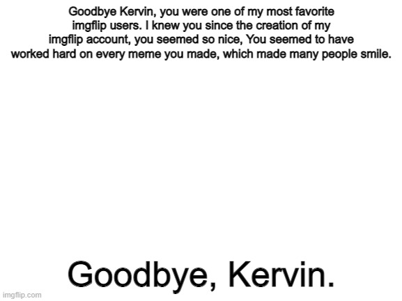 Goodbye. |  Goodbye Kervin, you were one of my most favorite imgflip users. I knew you since the creation of my imgflip account, you seemed so nice, You seemed to have worked hard on every meme you made, which made many people smile. Goodbye, Kervin. | image tagged in blank white template,r i p kervin | made w/ Imgflip meme maker