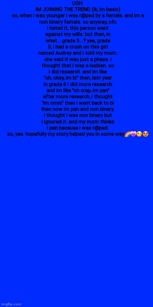 T R E N D | UGH 
IM JOINING THE TREND (ik, im basic)

so, when i was younger i was r@ped by a female. and im a non binary female. so anyway, ofc i hated it, this person went against my wills. but then, in what....grade 5...‽ yea, grade 5, i had a crush on this girl named Audrey and i told my mom. she said it was just a phase. i thought that i was a lesbian. so i did research. and im like "oh, okay, im bi" then, last year in grade 6 i did more research and im like "oh crap, im pan" after more research, i thought "im omni" then i went back to bi then now im pan and non binary. i thought i was non binary but i ignored it. and my mom thinks i pan because i was r@ped. so, yea. hopefully my story helped you in some way🌈💗😘🤩 | image tagged in memes,blank transparent square | made w/ Imgflip meme maker