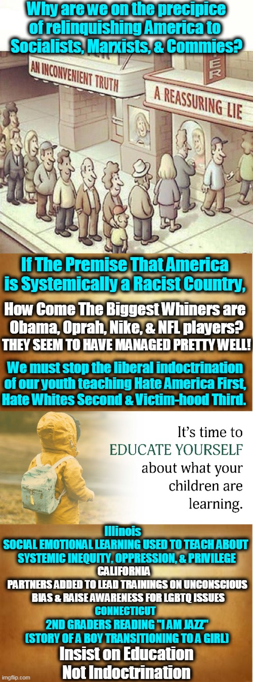 We Must Not Teach Our Children to Hate | Why are we on the precipice
of relinquishing America to 
Socialists, Marxists, & Commies? If The Premise That America 
is Systemically a Racist Country, How Come The Biggest Whiners are 
Obama, Oprah, Nike, & NFL players? THEY SEEM TO HAVE MANAGED PRETTY WELL! We must stop the liberal indoctrination 
of our youth teaching Hate America First, 
Hate Whites Second & Victim-hood Third. Illinois; SOCIAL EMOTIONAL LEARNING USED TO TEACH ABOUT 
SYSTEMIC INEQUITY, OPPRESSION, & PRIVILEGE; CALIFORNIA; PARTNERS ADDED TO LEAD TRAININGS ON UNCONSCIOUS 
BIAS & RAISE AWARENESS FOR LGBTQ ISSUES; CONNECTICUT; 2ND GRADERS READING "I AM JAZZ"
(STORY OF A BOY TRANSITIONING TO A GIRL); Insist on Education
Not Indoctrination | image tagged in political meme,liberalism,democratic socialism,party of hate,indoctrination,education | made w/ Imgflip meme maker