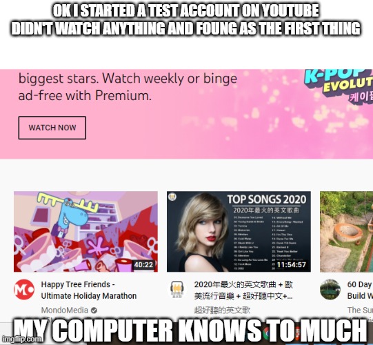 Just H  O  W | OK I STARTED A TEST ACCOUNT ON YOUTUBE DIDN'T WATCH ANYTHING AND FOUNG AS THE FIRST THING; MY COMPUTER KNOWS TO MUCH | made w/ Imgflip meme maker