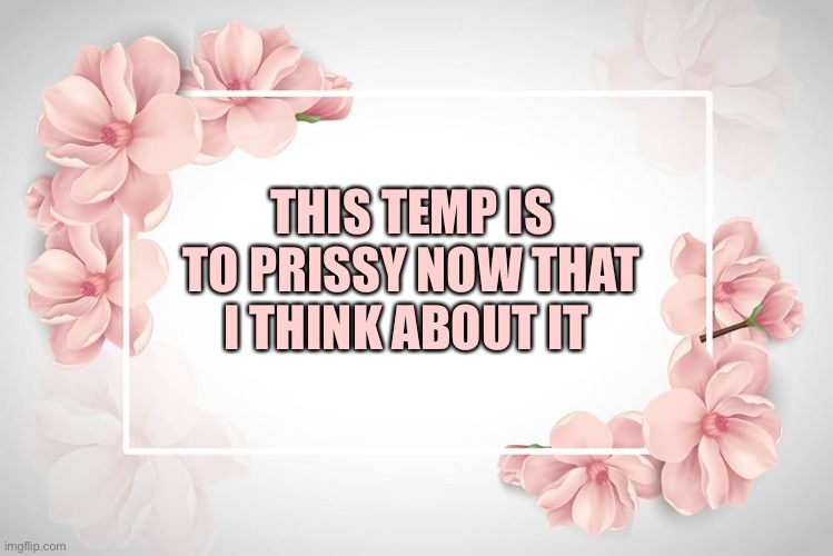 Flower temp | THIS TEMP IS TO PRISSY NOW THAT I THINK ABOUT IT | image tagged in flower temp | made w/ Imgflip meme maker