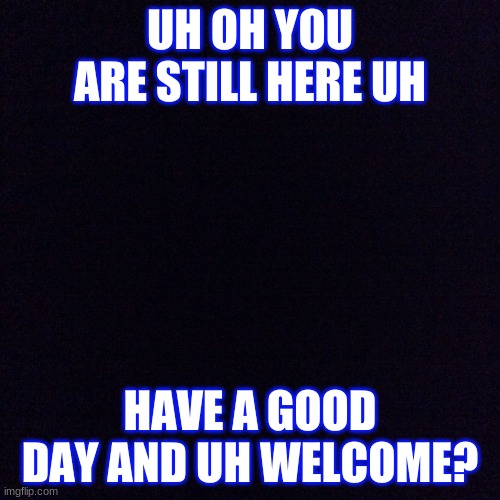 Oh you are still here oh uh welcome! |  UH OH YOU ARE STILL HERE UH; HAVE A GOOD DAY AND UH WELCOME? | image tagged in black screen,welcome,verysad,stream | made w/ Imgflip meme maker