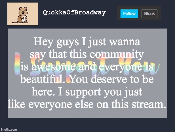<3 | Hey guys I just wanna say that this community is awesome and everyone is beautiful. You deserve to be here. I support you just like everyone else on this stream. | image tagged in lgbt,lgbtq,support | made w/ Imgflip meme maker