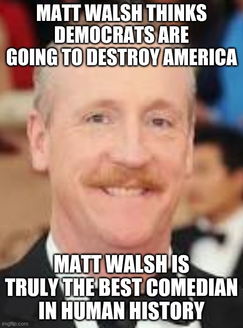 walsh is a great comedian for thinking that democrats are going to destroy america! | MATT WALSH THINKS DEMOCRATS ARE GOING TO DESTROY AMERICA; MATT WALSH IS TRULY THE BEST COMEDIAN IN HUMAN HISTORY | image tagged in matt walsh,democrats,comedian | made w/ Imgflip meme maker
