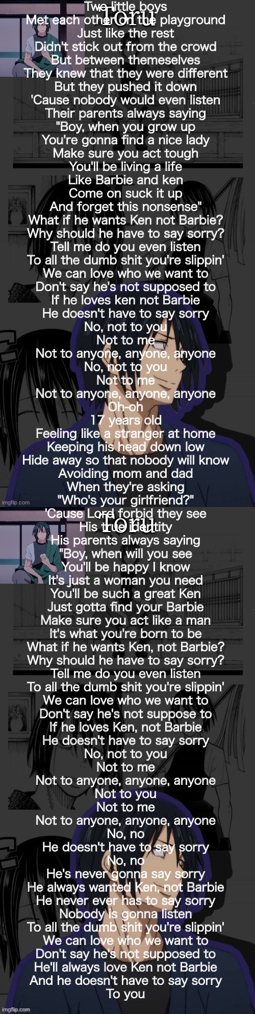 Ken&barbie | Two little boys
Met each other on the playground
Just like the rest
Didn't stick out from the crowd
But between themeselves
They knew that they were different
But they pushed it down
'Cause nobody would even listen
Their parents always saying
"Boy, when you grow up
You're gonna find a nice lady
Make sure you act tough
You'll be living a life
Like Barbie and ken
Come on suck it up
And forget this nonsense"
What if he wants Ken not Barbie?
Why should he have to say sorry?
Tell me do you even listen
To all the dumb shit you're slippin'
We can love who we want to
Don't say he's not supposed to
If he loves ken not Barbie
He doesn't have to say sorry
No, not to you
Not to me
Not to anyone, anyone, anyone
No, not to you
Not to me
Not to anyone, anyone, anyone
Oh-oh
17 years old
Feeling like a stranger at home
Keeping his head down low
Hide away so that nobody will know
Avoiding mom and dad
When they're asking
"Who's your girlfriend?"
'Cause Lord forbid they see
His true identity
His parents always saying
"Boy, when will you see
You'll be happy I know
It's just a woman you need
You'll be such a great Ken
Just gotta find your Barbie
Make sure you act like a man
It's what you're born to be
What if he wants Ken, not Barbie?
Why should he have to say sorry?
Tell me do you even listen
To all the dumb shit you're slippin'
We can love who we want to
Don't say he's not suppose to
If he loves Ken, not Barbie
He doesn't have to say sorry
No, not to you
Not to me
Not to anyone, anyone, anyone
Not to you
Not to me
Not to anyone, anyone, anyone
No, no
He doesn't have to say sorry
No, no
He's never gonna say sorry
He always wanted Ken, not Barbie
He never ever has to say sorry
Nobody is gonna listen
To all the dumb shit you're slippin'
We can love who we want to
Don't say he's not supposed to
He'll always love Ken not Barbie
And he doesn't have to say sorry
To you | image tagged in benimaru temp made by yachi | made w/ Imgflip meme maker