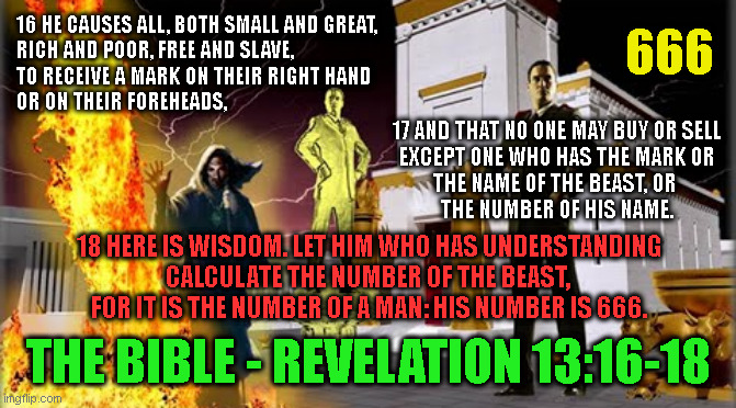  666; 16 HE CAUSES ALL, BOTH SMALL AND GREAT,
RICH AND POOR, FREE AND SLAVE,
TO RECEIVE A MARK ON THEIR RIGHT HAND
OR ON THEIR FOREHEADS, 17 AND THAT NO ONE MAY BUY OR SELL
EXCEPT ONE WHO HAS THE MARK OR
THE NAME OF THE BEAST, OR 
THE NUMBER OF HIS NAME. 18 HERE IS WISDOM. LET HIM WHO HAS UNDERSTANDING
CALCULATE THE NUMBER OF THE BEAST, 
FOR IT IS THE NUMBER OF A MAN: HIS NUMBER IS 666. THE BIBLE - REVELATION 13:16-18 | made w/ Imgflip meme maker