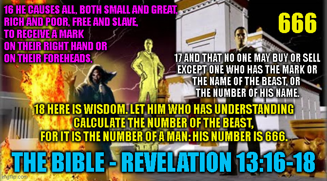 666; 16 HE CAUSES ALL, BOTH SMALL AND GREAT,
RICH AND POOR, FREE AND SLAVE,
TO RECEIVE A MARK
ON THEIR RIGHT HAND OR
ON THEIR FOREHEADS, 17 AND THAT NO ONE MAY BUY OR SELL
EXCEPT ONE WHO HAS THE MARK OR
THE NAME OF THE BEAST, OR 
THE NUMBER OF HIS NAME. 18 HERE IS WISDOM. LET HIM WHO HAS UNDERSTANDING
CALCULATE THE NUMBER OF THE BEAST, 
FOR IT IS THE NUMBER OF A MAN: HIS NUMBER IS 666. THE BIBLE - REVELATION 13:16-18 | made w/ Imgflip meme maker