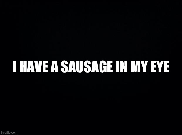 idek anymore... | I HAVE A SAUSAGE IN MY EYE | image tagged in black background | made w/ Imgflip meme maker