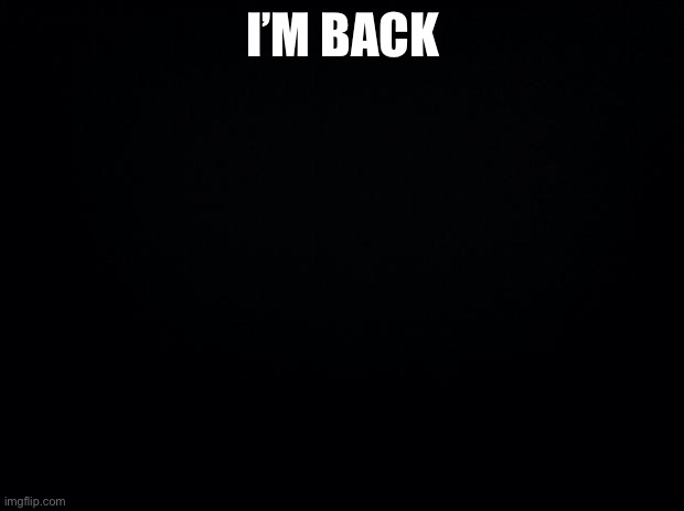 Black background | I’M BACK | image tagged in black background | made w/ Imgflip meme maker