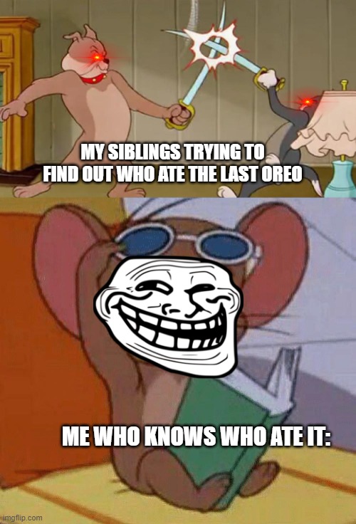 Tom and Jerry Swordfight | MY SIBLINGS TRYING TO FIND OUT WHO ATE THE LAST OREO; ME WHO KNOWS WHO ATE IT: | image tagged in tom and jerry swordfight | made w/ Imgflip meme maker