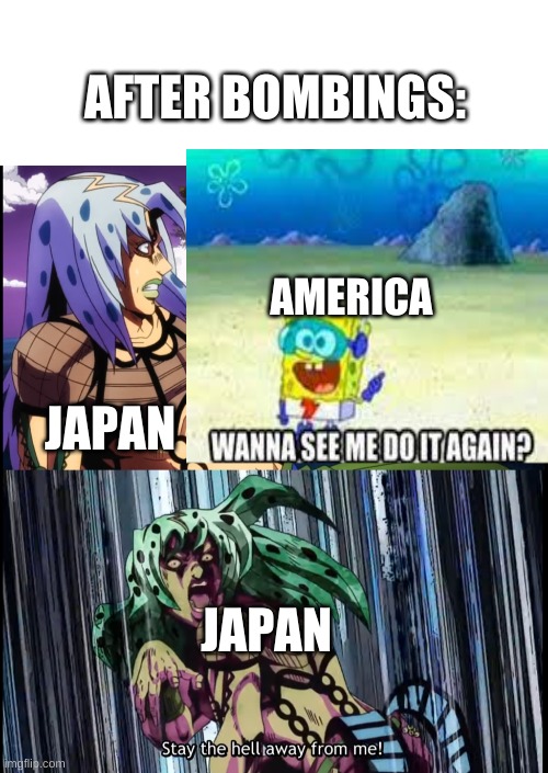 True | AFTER BOMBINGS:; AMERICA; JAPAN; JAPAN | image tagged in blank white template,diavolo stay the hell away from me | made w/ Imgflip meme maker