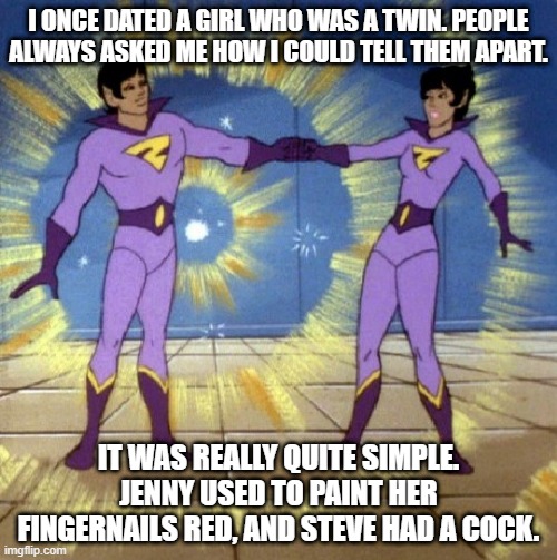 Tell Em Apart | I ONCE DATED A GIRL WHO WAS A TWIN. PEOPLE ALWAYS ASKED ME HOW I COULD TELL THEM APART. IT WAS REALLY QUITE SIMPLE. JENNY USED TO PAINT HER FINGERNAILS RED, AND STEVE HAD A COCK. | image tagged in x twin powers activate | made w/ Imgflip meme maker