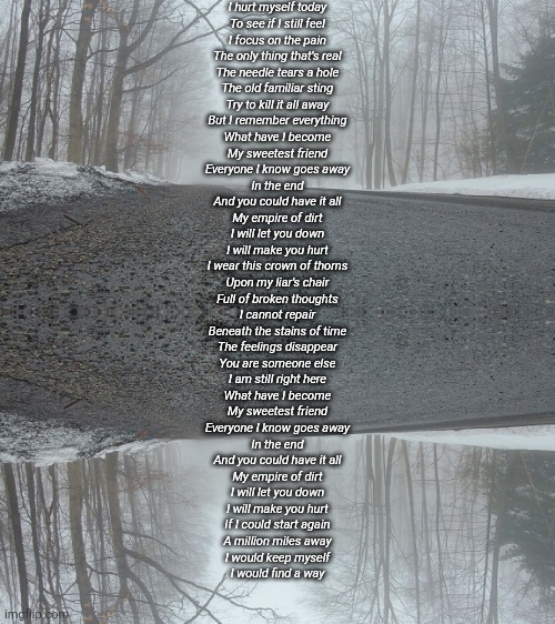I hurt myself today
To see if I still feel
I focus on the pain
The only thing that's real
The needle tears a hole
The old familiar sting
Try to kill it all away
But I remember everything
What have I become
My sweetest friend
Everyone I know goes away
In the end
And you could have it all
My empire of dirt
I will let you down
I will make you hurt
I wear this crown of thorns
Upon my liar's chair
Full of broken thoughts
I cannot repair
Beneath the stains of time
The feelings disappear
You are someone else
I am still right here
What have I become
My sweetest friend
Everyone I know goes away
In the end
And you could have it all
My empire of dirt
I will let you down
I will make you hurt
If I could start again
A million miles away
I would keep myself
I would find a way | made w/ Imgflip meme maker