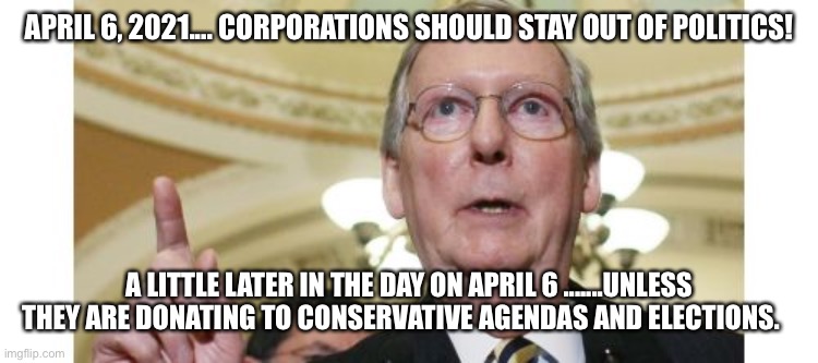 Mitch McConnell Meme | APRIL 6, 2021.... CORPORATIONS SHOULD STAY OUT OF POLITICS! A LITTLE LATER IN THE DAY ON APRIL 6 .......UNLESS THEY ARE DONATING TO CONSERVATIVE AGENDAS AND ELECTIONS. | image tagged in memes,mitch mcconnell | made w/ Imgflip meme maker