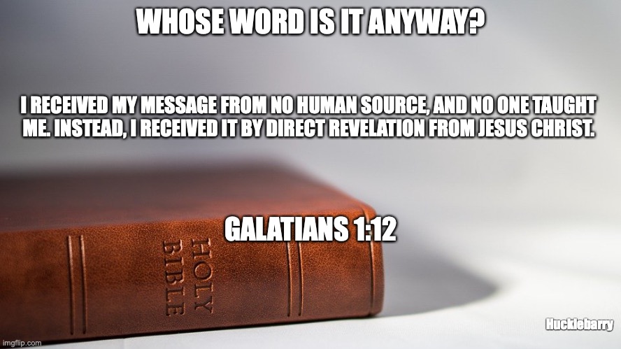 The Word of God | WHOSE WORD IS IT ANYWAY? I RECEIVED MY MESSAGE FROM NO HUMAN SOURCE, AND NO ONE TAUGHT ME. INSTEAD, I RECEIVED IT BY DIRECT REVELATION FROM JESUS CHRIST. GALATIANS 1:12; Hucklebarry | image tagged in inspired,truth,eternal,god-breathed,the logos | made w/ Imgflip meme maker