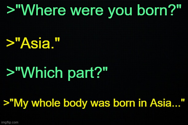 . | >"Where were you born?"; >"Asia."; >"Which part?"; >"My whole body was born in Asia..." | made w/ Imgflip meme maker