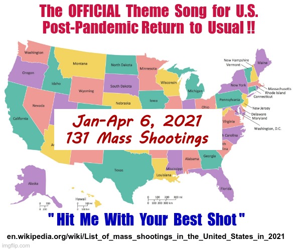 WE'RE NUMBER 1!    YAY!! | The  OFFICIAL  Theme  Song  for  U.S.
Post-Pandemic Return  to  Usual !! Jan-Apr 6, 2021
131 Mass Shootings; " Hit  Me  With  Your  Best  Shot "; en.wikipedia.org/wiki/List_of_mass_shootings_in_the_United_States_in_2021 | image tagged in united states map usa states map,mass shootings,united states,pandemic,sick humor,rick75230 | made w/ Imgflip meme maker