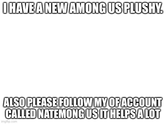 Blank White Template | I HAVE A NEW AMONG US PLUSHY. ALSO PLEASE FOLLOW MY OF ACCOUNT CALLED NATEMONG US IT HELPS A LOT | image tagged in blank white template | made w/ Imgflip meme maker