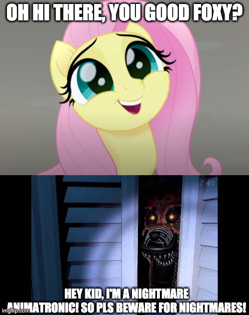 Fluttershy meets Nightmare Foxy  (He didn't hurt her feelings) | OH HI THERE, YOU GOOD FOXY? HEY KID, I'M A NIGHTMARE ANIMATRONIC! SO PLS BEWARE FOR NIGHTMARES! | image tagged in foxy,fnaf,fnaf 4,mlp meme,mlp,memes | made w/ Imgflip meme maker