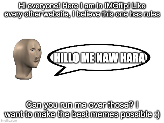 First time. Meme. | Hi everyone! Here I am in IMGflip! Like every other website, I believe this one has rules; HILLO ME NAW HARA; Can you run me over those? I want to make the best memes possible :) | image tagged in blank white template | made w/ Imgflip meme maker