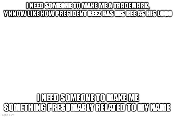 PLEASE, I need it by the end of tommorow | I NEED SOMEONE TO MAKE ME A TRADEMARK, Y’KNOW LIKE HOW PRESIDENT BEEZ HAS HIS BEE AS HIS LOGO; I NEED SOMEONE TO MAKE ME SOMETHING PRESUMABLY RELATED TO MY NAME | image tagged in plz | made w/ Imgflip meme maker