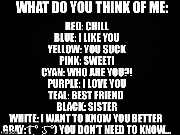 Black background | WHAT DO YOU THINK OF ME:; RED: CHILL
BLUE: I LIKE YOU
YELLOW: YOU SUCK
PINK: SWEET!
CYAN: WHO ARE YOU?!
PURPLE: I LOVE YOU
TEAL: BEST FRIEND 
BLACK: SISTER
WHITE: I WANT TO KNOW YOU BETTER 
GRAY: ( ͡° ͜ʖ ͡°) YOU DON’T NEED TO KNOW... | image tagged in black background,me | made w/ Imgflip meme maker
