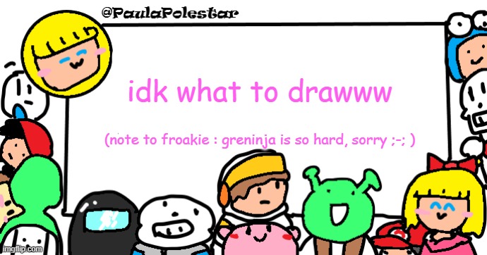 -.- | idk what to drawww; (note to froakie : greninja is so hard, sorry ;-; ) | image tagged in paulapolestar anounncement template | made w/ Imgflip meme maker