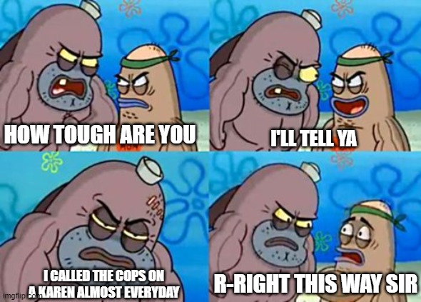 name this moderators |
paula : called cops on karen | | HOW TOUGH ARE YOU; I'LL TELL YA; R-RIGHT THIS WAY SIR; I CALLED THE COPS ON A KAREN ALMOST EVERYDAY | image tagged in spongebob tough guy | made w/ Imgflip meme maker