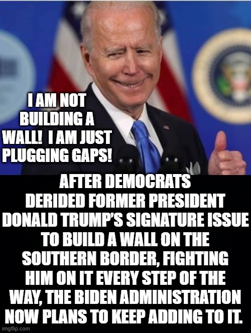 I am not building a wall!  I am just plugging gaps! | I AM NOT BUILDING A WALL!  I AM JUST PLUGGING GAPS! AFTER DEMOCRATS DERIDED FORMER PRESIDENT DONALD TRUMP’S SIGNATURE ISSUE TO BUILD A WALL ON THE SOUTHERN BORDER, FIGHTING HIM ON IT EVERY STEP OF THE WAY, THE BIDEN ADMINISTRATION NOW PLANS TO KEEP ADDING TO IT. | image tagged in joe biden,stupid liberals,morons,idiots,build a wall | made w/ Imgflip meme maker