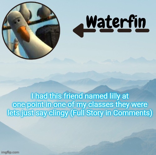 Waterfins Template | I had this friend named lilly at one point in one of my classes they were lets just say clingy (Full Story in Comments) | image tagged in waterfins template | made w/ Imgflip meme maker