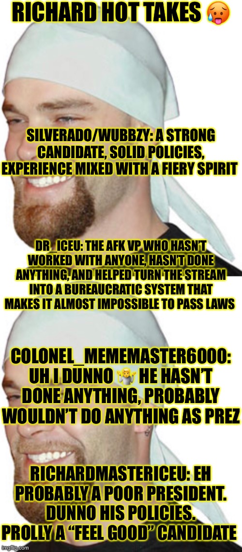 hee hee | RICHARD HOT TAKES 🥵; SILVERADO/WUBBZY: A STRONG CANDIDATE, SOLID POLICIES, EXPERIENCE MIXED WITH A FIERY SPIRIT; DR_ICEU: THE AFK VP WHO HASN’T WORKED WITH ANYONE, HASN’T DONE ANYTHING, AND HELPED TURN THE STREAM INTO A BUREAUCRATIC SYSTEM THAT MAKES IT ALMOST IMPOSSIBLE TO PASS LAWS; COLONEL_MEMEMASTER6000: UH I DUNNO 🤷 HE HASN’T DONE ANYTHING, PROBABLY WOULDN’T DO ANYTHING AS PREZ; RICHARDMASTERICEU: EH PROBABLY A POOR PRESIDENT. DUNNO HIS POLICIES. PROLLY A “FEEL GOOD” CANDIDATE | made w/ Imgflip meme maker