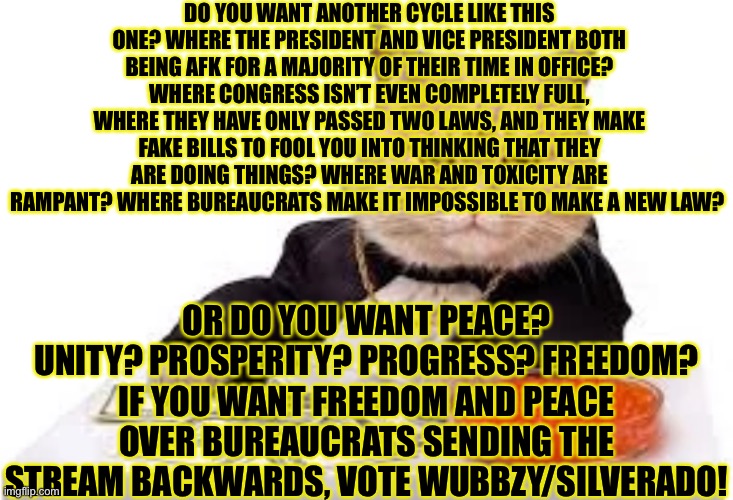 DO YOU WANT ANOTHER CYCLE LIKE THIS ONE? WHERE THE PRESIDENT AND VICE PRESIDENT BOTH BEING AFK FOR A MAJORITY OF THEIR TIME IN OFFICE? WHERE CONGRESS ISN’T EVEN COMPLETELY FULL, WHERE THEY HAVE ONLY PASSED TWO LAWS, AND THEY MAKE FAKE BILLS TO FOOL YOU INTO THINKING THAT THEY ARE DOING THINGS? WHERE WAR AND TOXICITY ARE RAMPANT? WHERE BUREAUCRATS MAKE IT IMPOSSIBLE TO MAKE A NEW LAW? OR DO YOU WANT PEACE? UNITY? PROSPERITY? PROGRESS? FREEDOM? IF YOU WANT FREEDOM AND PEACE OVER BUREAUCRATS SENDING THE STREAM BACKWARDS, VOTE WUBBZY/SILVERADO! | made w/ Imgflip meme maker