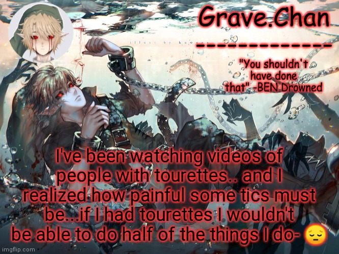 BEN temp | I've been watching videos of people with tourettes.. and I realized how painful some tics must be...if I had tourettes I wouldn't be able to do half of the things I do- 😔 | image tagged in ben temp | made w/ Imgflip meme maker